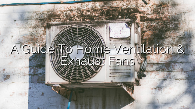 A Guide to Home Ventilation & Exhaust Fans