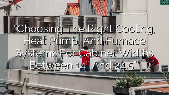 “Choosing the Right Cooling, Heat Pump, and Furnace Systems for Cabinet Widths between 14” and 24.5””