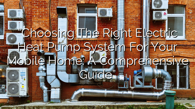 “Choosing the Right Electric Heat Pump System for Your Mobile Home: A Comprehensive Guide”