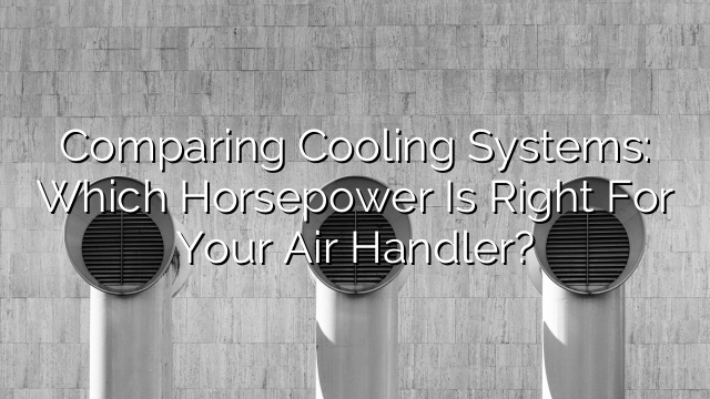 Comparing Cooling Systems: Which Horsepower is Right for Your Air Handler?