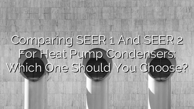 Comparing SEER 1 and SEER 2 for Heat Pump Condensers: Which One Should You Choose?