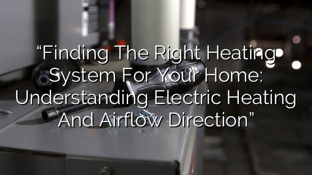 “Finding the Right Heating System for Your Home: Understanding Electric Heating and Airflow Direction”