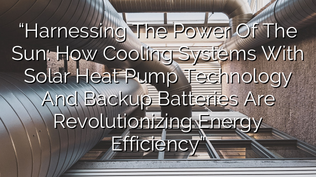 “Harnessing the Power of the Sun: How Cooling Systems with Solar Heat Pump Technology and Backup Batteries are Revolutionizing Energy Efficiency”