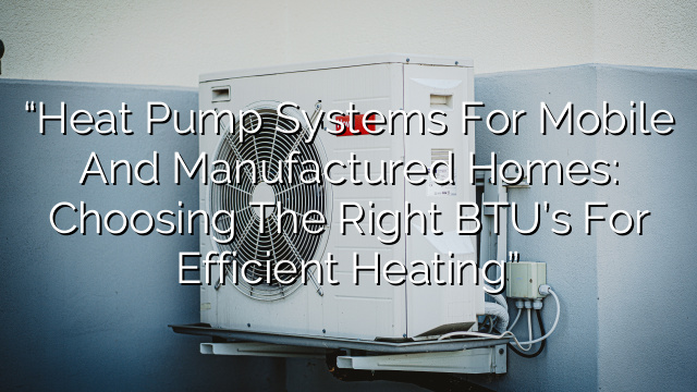 “Heat Pump Systems for Mobile and Manufactured Homes: Choosing the Right BTU’s for Efficient Heating”