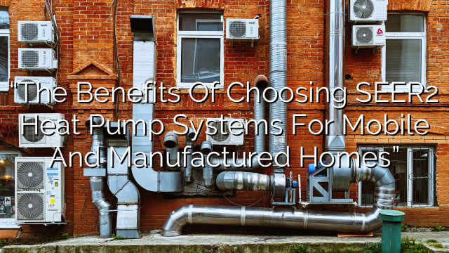 “The Benefits of Choosing SEER2 Heat Pump Systems for Mobile and Manufactured Homes”