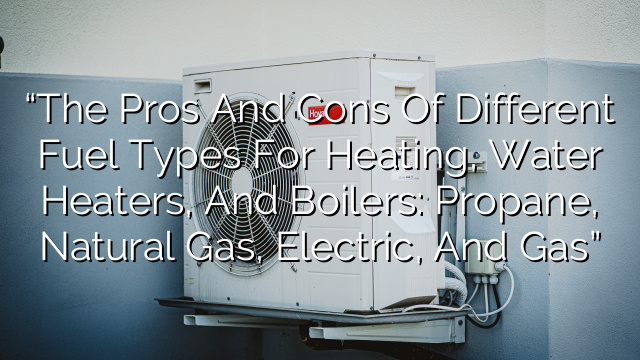 “The Pros and Cons of Different Fuel Types for Heating, Water Heaters, and Boilers: Propane, Natural Gas, Electric, and Gas”