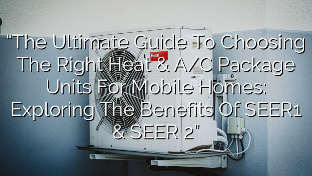 “The Ultimate Guide to Choosing the Right Heat & A/C Package Units for Mobile Homes: Exploring the Benefits of SEER1 & SEER 2”