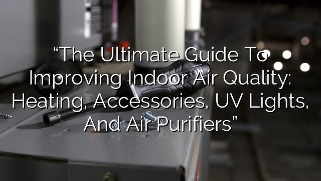 “The Ultimate Guide to Improving Indoor Air Quality: Heating, Accessories, UV Lights, and Air Purifiers”