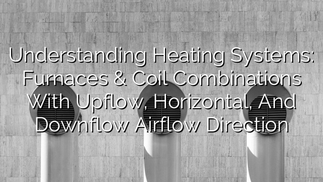 Understanding Heating Systems: Furnaces & Coil Combinations with Upflow, Horizontal, and Downflow Airflow Direction
