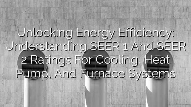 Unlocking Energy Efficiency: Understanding SEER 1 and SEER 2 Ratings for Cooling, Heat Pump, and Furnace Systems