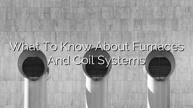 What to Know About Furnaces and Coil Systems