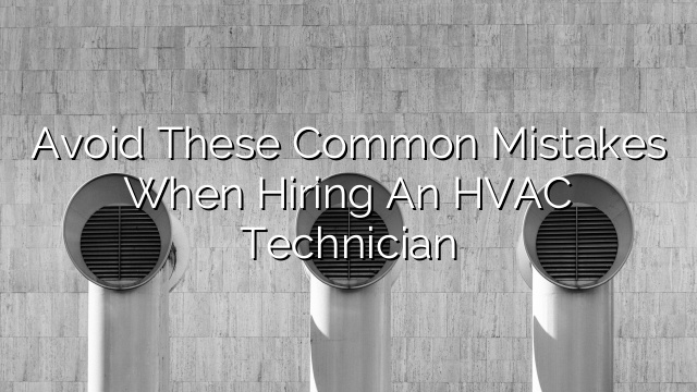 Avoid These Common Mistakes When Hiring an HVAC Technician