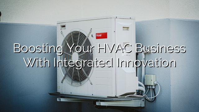 Boosting Your HVAC Business with Integrated Innovation