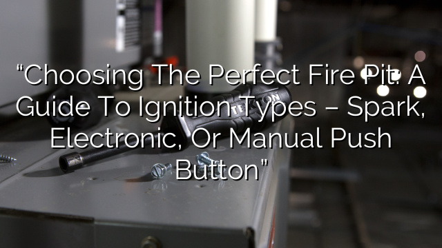 “Choosing the Perfect Fire Pit: A Guide to Ignition Types – Spark, Electronic, or Manual Push Button”