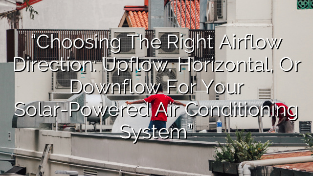 “Choosing the Right Airflow Direction: Upflow, Horizontal, or Downflow for Your Solar-Powered Air Conditioning System”