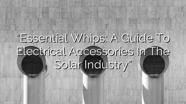 “Essential Whips: A Guide to Electrical Accessories in the Solar Industry”