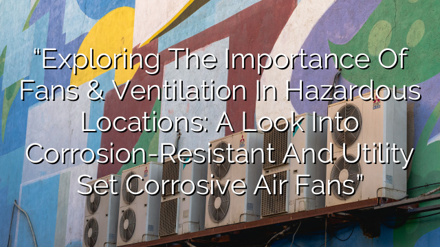 “Exploring the Importance of Fans & Ventilation in Hazardous Locations: A Look into Corrosion-Resistant and Utility Set Corrosive Air Fans”