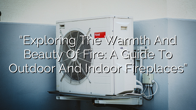 “Exploring the Warmth and Beauty of Fire: A Guide to Outdoor and Indoor Fireplaces”