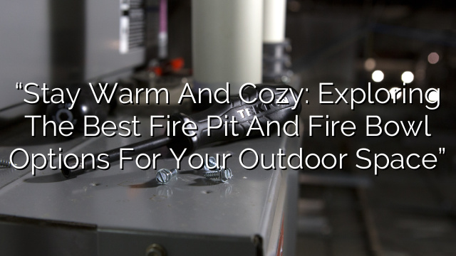 “Stay Warm and Cozy: Exploring the Best Fire Pit and Fire Bowl Options for Your Outdoor Space”