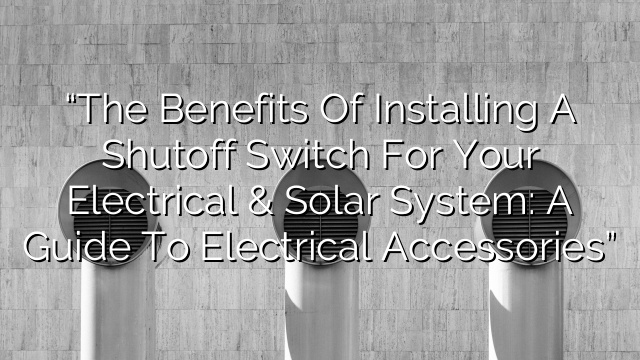 “The Benefits of Installing a Shutoff Switch for your Electrical & Solar System: A Guide to Electrical Accessories”