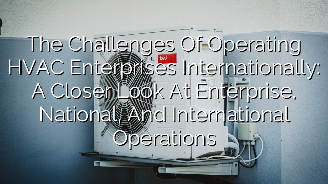 The Challenges of Operating HVAC Enterprises Internationally: A Closer Look at Enterprise, National, and International Operations