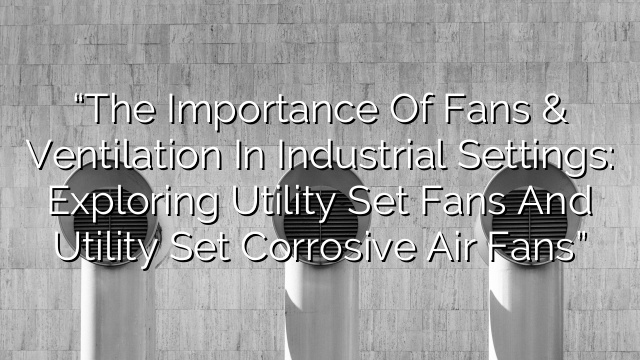 “The Importance of Fans & Ventilation in Industrial Settings: Exploring Utility Set Fans and Utility Set Corrosive Air Fans”