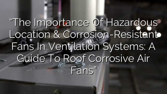 “The Importance of Hazardous Location & Corrosion-Resistant Fans in Ventilation Systems: A Guide to Roof Corrosive Air Fans”