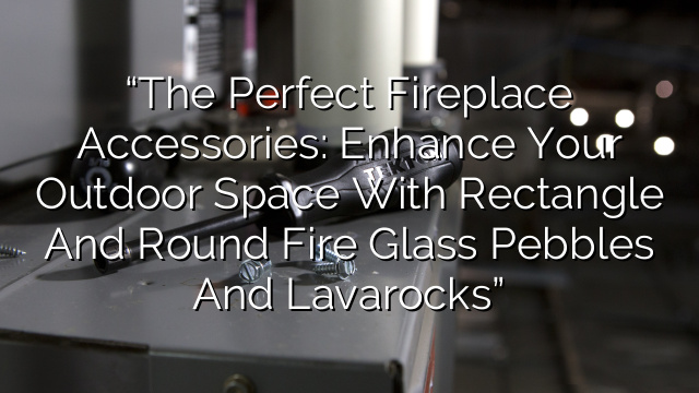 “The Perfect Fireplace Accessories: Enhance Your Outdoor Space with Rectangle and Round Fire Glass Pebbles and Lavarocks”