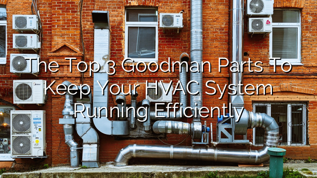 The Top 3 Goodman Parts to Keep Your HVAC System Running Efficiently