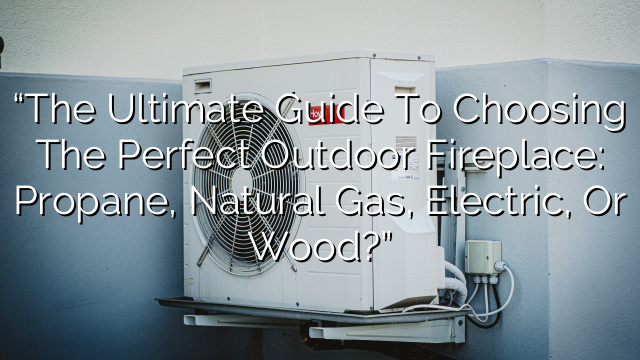 “The Ultimate Guide to Choosing the Perfect Outdoor Fireplace: Propane, Natural Gas, Electric, or Wood?”