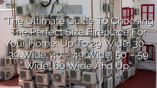 “The Ultimate Guide to Choosing the Perfect Size Fireplace for Your Home: Up to 29″ Wide, 30″ – 39″ Wide, 40″ – 49″ Wide, 50″ – 59″ Wide, 60″ Wide and Up”