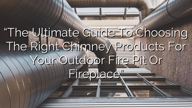 “The Ultimate Guide to Choosing the Right Chimney Products for Your Outdoor Fire Pit or Fireplace”