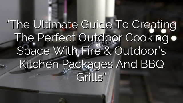 “The Ultimate Guide to Creating the Perfect Outdoor Cooking Space with Fire & Outdoor’s Kitchen Packages and BBQ Grills”