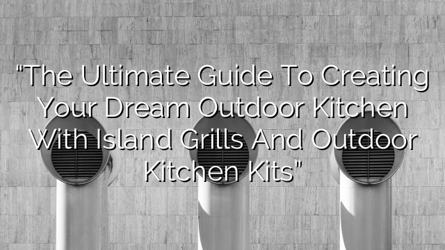“The Ultimate Guide to Creating Your Dream Outdoor Kitchen with Island Grills and Outdoor Kitchen Kits”