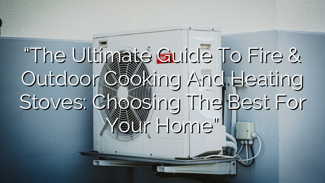 “The Ultimate Guide to Fire & Outdoor Cooking and Heating Stoves: Choosing the Best for Your Home”