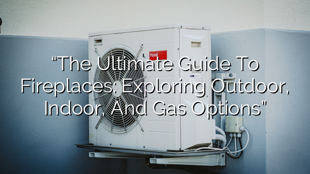 “The Ultimate Guide to Fireplaces: Exploring Outdoor, Indoor, and Gas Options”